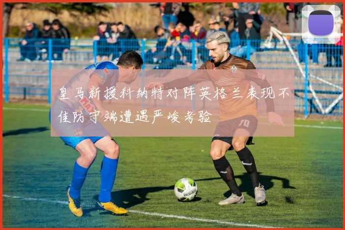皇马新援科纳特对阵英格兰表现不佳防守端遭遇严峻考验