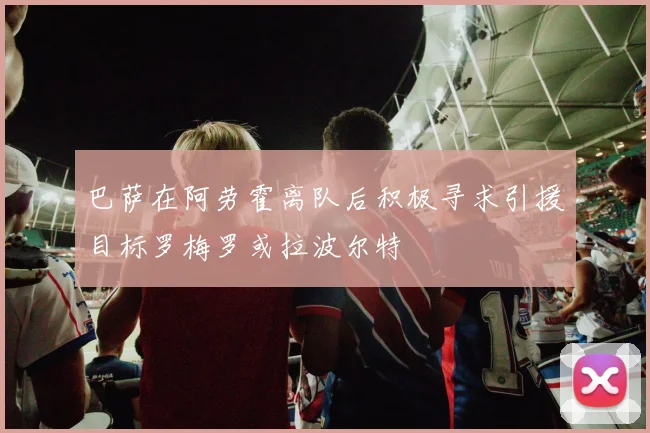 巴萨在阿劳霍离队后积极寻求引援目标罗梅罗或拉波尔特