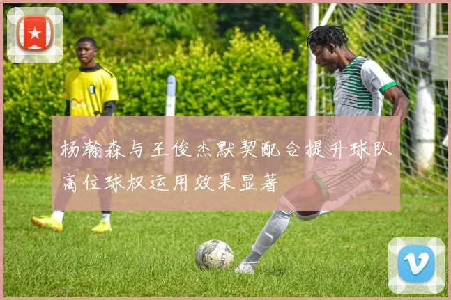 杨瀚森与王俊杰默契配合提升球队高位球权运用效果显著