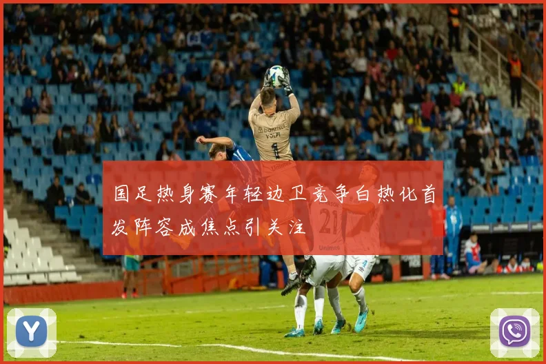 国足热身赛年轻边卫竞争白热化首发阵容成焦点引关注