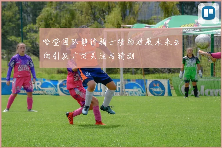 哈登团队静待骑士续约进展未来去向引发广泛关注与猜测