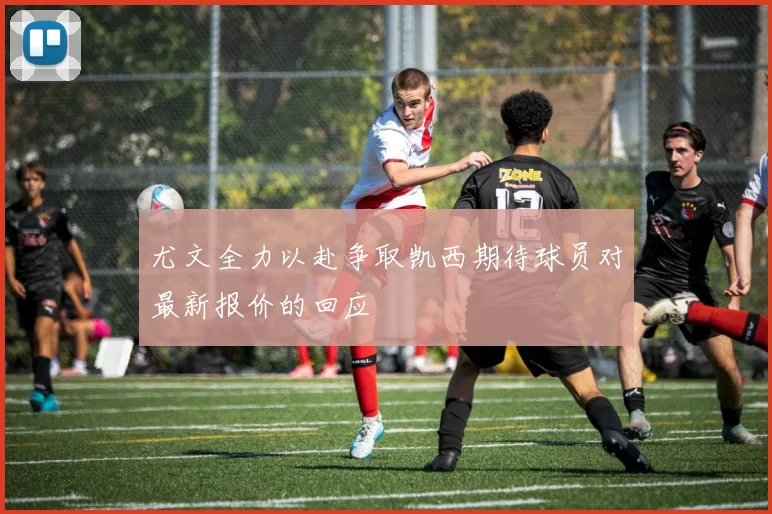 尤文全力以赴争取凯西期待球员对最新报价的回应