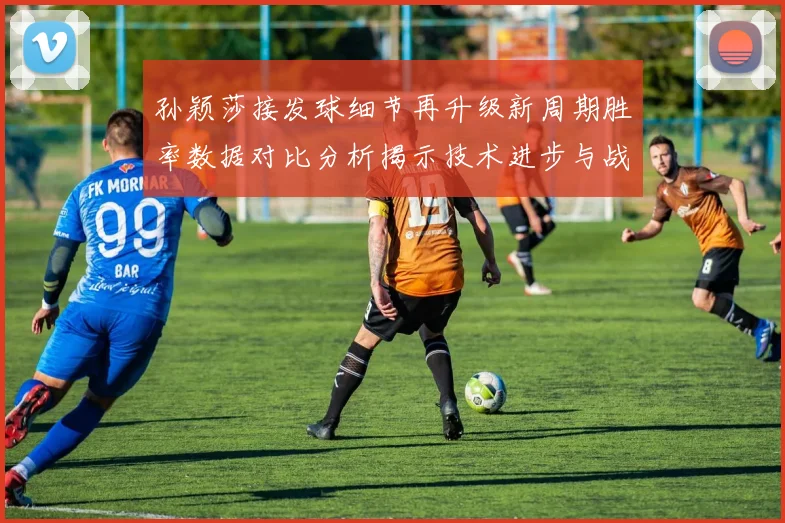 孙颖莎接发球细节再升级新周期胜率数据对比分析揭示技术进步与战术变化